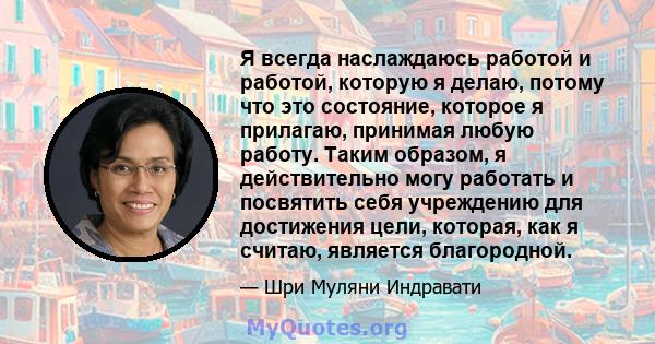 Я всегда наслаждаюсь работой и работой, которую я делаю, потому что это состояние, которое я прилагаю, принимая любую работу. Таким образом, я действительно могу работать и посвятить себя учреждению для достижения цели, 