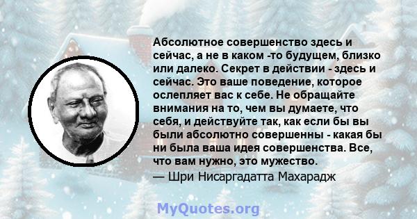 Абсолютное совершенство здесь и сейчас, а не в каком -то будущем, близко или далеко. Секрет в действии - здесь и сейчас. Это ваше поведение, которое ослепляет вас к себе. Не обращайте внимания на то, чем вы думаете, что 