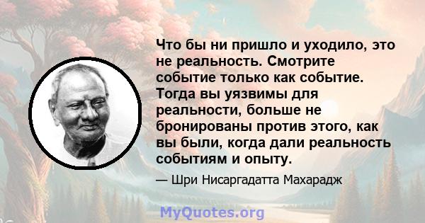 Что бы ни пришло и уходило, это не реальность. Смотрите событие только как событие. Тогда вы уязвимы для реальности, больше не бронированы против этого, как вы были, когда дали реальность событиям и опыту.