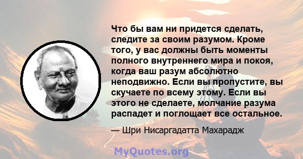 Что бы вам ни придется сделать, следите за своим разумом. Кроме того, у вас должны быть моменты полного внутреннего мира и покоя, когда ваш разум абсолютно неподвижно. Если вы пропустите, вы скучаете по всему этому.