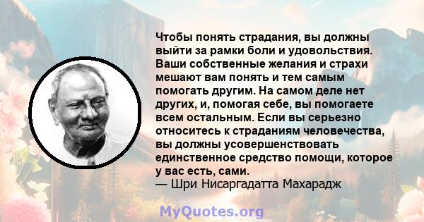 Чтобы понять страдания, вы должны выйти за рамки боли и удовольствия. Ваши собственные желания и страхи мешают вам понять и тем самым помогать другим. На самом деле нет других, и, помогая себе, вы помогаете всем