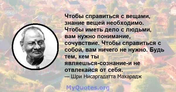 Чтобы справиться с вещами, знание вещей необходимо. Чтобы иметь дело с людьми, вам нужно понимание, сочувствие. Чтобы справиться с собой, вам ничего не нужно. Будь тем, кем ты являешься-сознание-и не отвлекайся от себя.