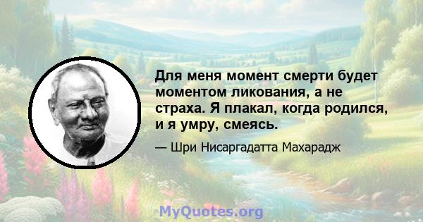 Для меня момент смерти будет моментом ликования, а не страха. Я плакал, когда родился, и я умру, смеясь.