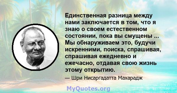 Единственная разница между нами заключается в том, что я знаю о своем естественном состоянии, пока вы смущены ... Мы обнаруживаем это, будучи искренними, поиска, спрашивая, спрашивая ежедневно и ежечасно, отдавая свою