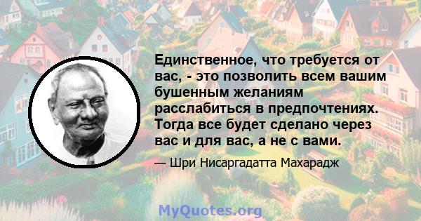 Единственное, что требуется от вас, - это позволить всем вашим бушенным желаниям расслабиться в предпочтениях. Тогда все будет сделано через вас и для вас, а не с вами.