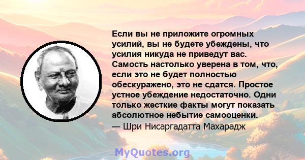 Если вы не приложите огромных усилий, вы не будете убеждены, что усилия никуда не приведут вас. Самость настолько уверена в том, что, если это не будет полностью обескуражено, это не сдатся. Простое устное убеждение