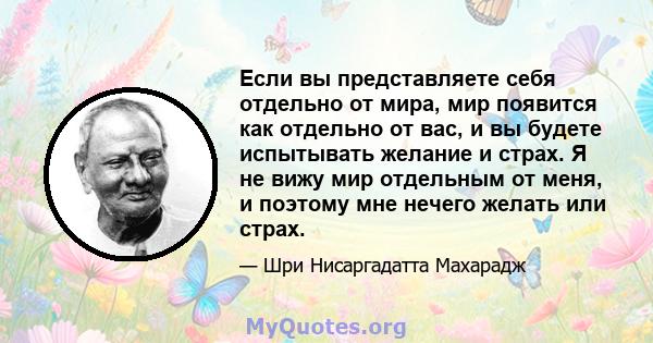 Если вы представляете себя отдельно от мира, мир появится как отдельно от вас, и вы будете испытывать желание и страх. Я не вижу мир отдельным от меня, и поэтому мне нечего желать или страх.