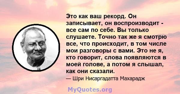 Это как ваш рекорд. Он записывает, он воспроизводит - все сам по себе. Вы только слушаете. Точно так же я смотрю все, что происходит, в том числе мои разговоры с вами. Это не я, кто говорит, слова появляются в моей