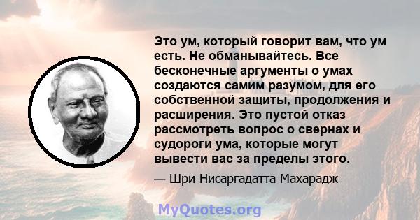 Это ум, который говорит вам, что ум есть. Не обманывайтесь. Все бесконечные аргументы о умах создаются самим разумом, для его собственной защиты, продолжения и расширения. Это пустой отказ рассмотреть вопрос о свернах и 