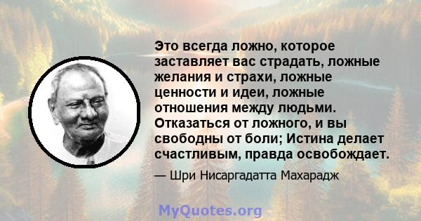 Это всегда ложно, которое заставляет вас страдать, ложные желания и страхи, ложные ценности и идеи, ложные отношения между людьми. Отказаться от ложного, и вы свободны от боли; Истина делает счастливым, правда