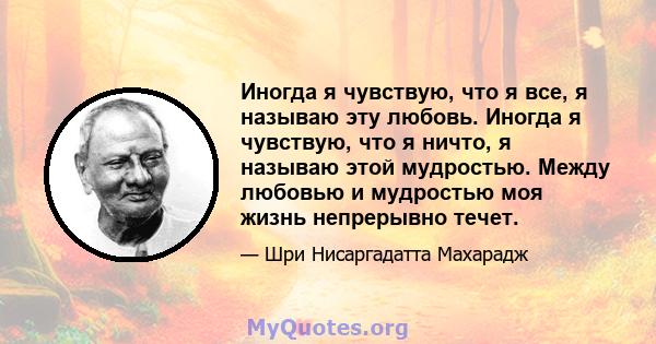 Иногда я чувствую, что я все, я называю эту любовь. Иногда я чувствую, что я ничто, я называю этой мудростью. Между любовью и мудростью моя жизнь непрерывно течет.