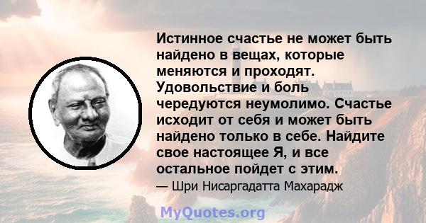 Истинное счастье не может быть найдено в вещах, которые меняются и проходят. Удовольствие и боль чередуются неумолимо. Счастье исходит от себя и может быть найдено только в себе. Найдите свое настоящее Я, и все