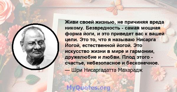 Живи своей жизнью, не причиняя вреда никому. Безвредность - самая мощная форма йоги, и это приведет вас к вашей цели. Это то, что я называю Нисарга Йогой, естественной йогой. Это искусство жизни в мире и гармонии,