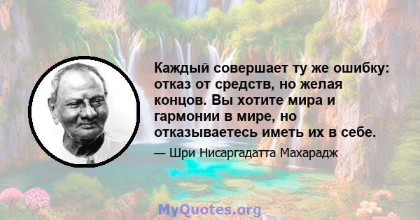 Каждый совершает ту же ошибку: отказ от средств, но желая концов. Вы хотите мира и гармонии в мире, но отказываетесь иметь их в себе.