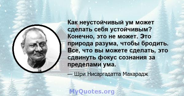 Как неустойчивый ум может сделать себя устойчивым? Конечно, это не может. Это природа разума, чтобы бродить. Все, что вы можете сделать, это сдвинуть фокус сознания за пределами ума.