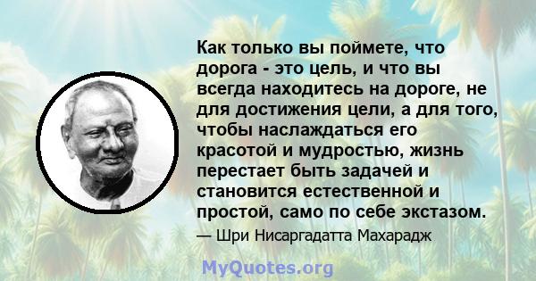 Как только вы поймете, что дорога - это цель, и что вы всегда находитесь на дороге, не для достижения цели, а для того, чтобы наслаждаться его красотой и мудростью, жизнь перестает быть задачей и становится естественной 