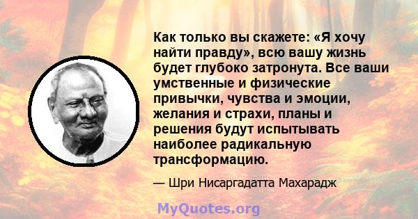 Как только вы скажете: «Я хочу найти правду», всю вашу жизнь будет глубоко затронута. Все ваши умственные и физические привычки, чувства и эмоции, желания и страхи, планы и решения будут испытывать наиболее радикальную