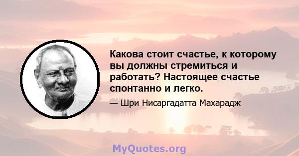 Какова стоит счастье, к которому вы должны стремиться и работать? Настоящее счастье спонтанно и легко.