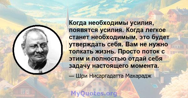 Когда необходимы усилия, появятся усилия. Когда легкое станет необходимым, это будет утверждать себя. Вам не нужно толкать жизнь. Просто поток с этим и полностью отдай себя задачу настоящего момента.