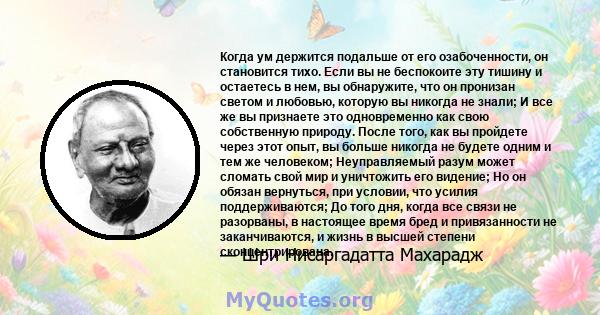 Когда ум держится подальше от его озабоченности, он становится тихо. Если вы не беспокоите эту тишину и остаетесь в нем, вы обнаружите, что он пронизан светом и любовью, которую вы никогда не знали; И все же вы