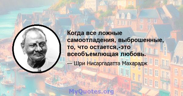 Когда все ложные самоотладения, выброшенные, то, что остается,-это всеобъемлющая любовь.