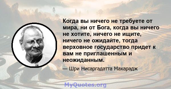 Когда вы ничего не требуете от мира, ни от Бога, когда вы ничего не хотите, ничего не ищите, ничего не ожидайте, тогда верховное государство придет к вам не приглашенным и неожиданным.