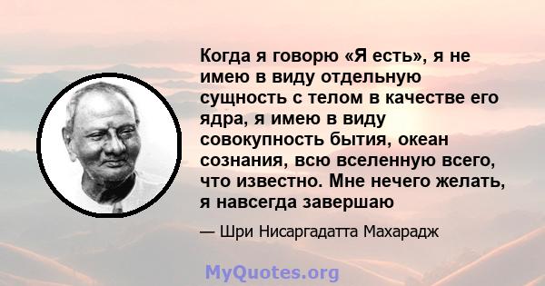 Когда я говорю «Я есть», я не имею в виду отдельную сущность с телом в качестве его ядра, я имею в виду совокупность бытия, океан сознания, всю вселенную всего, что известно. Мне нечего желать, я навсегда завершаю