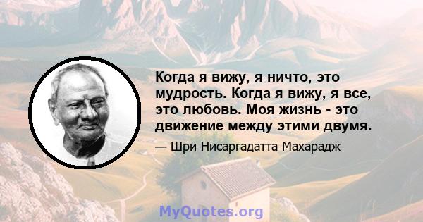 Когда я вижу, я ничто, это мудрость. Когда я вижу, я все, это любовь. Моя жизнь - это движение между этими двумя.