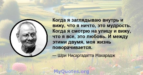 Когда я заглядываю внутрь и вижу, что я ничто, это мудрость. Когда я смотрю на улицу и вижу, что я все, это любовь. И между этими двумя, моя жизнь поворачивается.