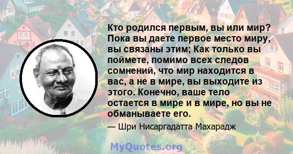 Кто родился первым, вы или мир? Пока вы даете первое место миру, вы связаны этим; Как только вы поймете, помимо всех следов сомнений, что мир находится в вас, а не в мире, вы выходите из этого. Конечно, ваше тело