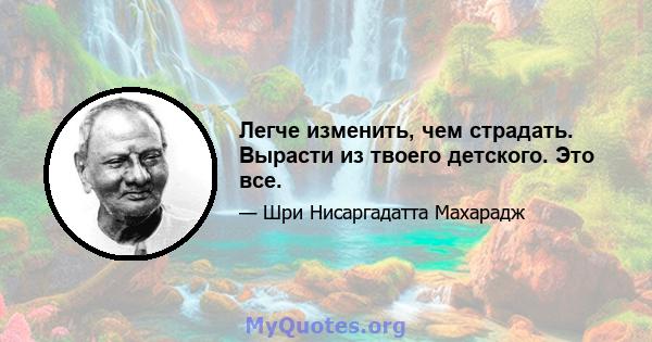 Легче изменить, чем страдать. Вырасти из твоего детского. Это все.