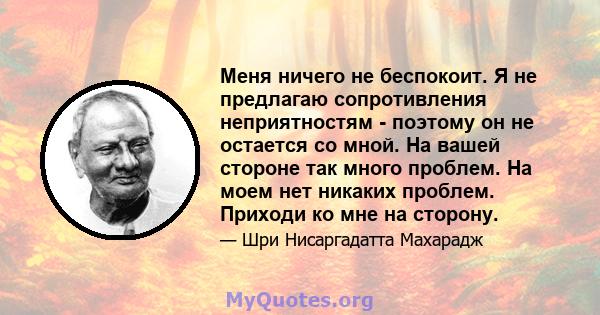 Меня ничего не беспокоит. Я не предлагаю сопротивления неприятностям - поэтому он не остается со мной. На вашей стороне так много проблем. На моем нет никаких проблем. Приходи ко мне на сторону.