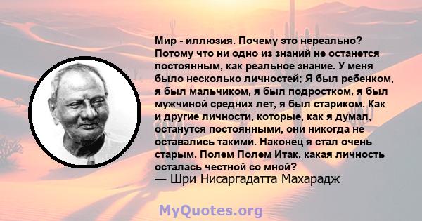 Мир - иллюзия. Почему это нереально? Потому что ни одно из знаний не останется постоянным, как реальное знание. У меня было несколько личностей; Я был ребенком, я был мальчиком, я был подростком, я был мужчиной средних