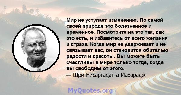 Мир не уступает изменению. По самой своей природе это болезненное и временное. Посмотрите на это так, как это есть, и избавитесь от всего желания и страха. Когда мир не удерживает и не связывает вас, он становится