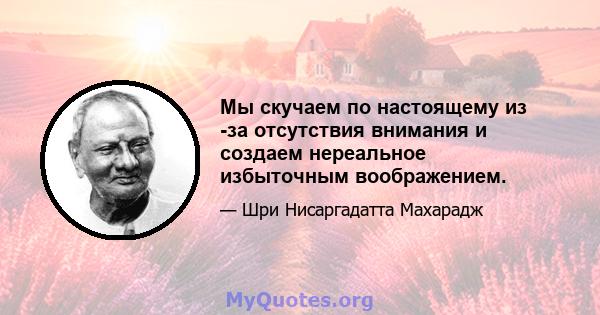 Мы скучаем по настоящему из -за отсутствия внимания и создаем нереальное избыточным воображением.