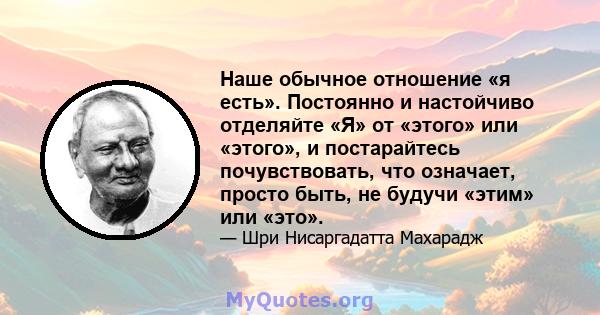 Наше обычное отношение «я есть». Постоянно и настойчиво отделяйте «Я» от «этого» или «этого», и постарайтесь почувствовать, что означает, просто быть, не будучи «этим» или «это».