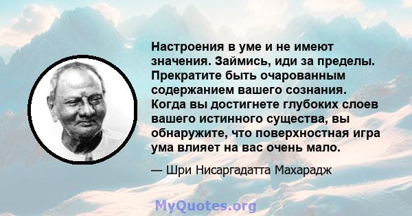 Настроения в уме и не имеют значения. Займись, иди за пределы. Прекратите быть очарованным содержанием вашего сознания. Когда вы достигнете глубоких слоев вашего истинного существа, вы обнаружите, что поверхностная игра 