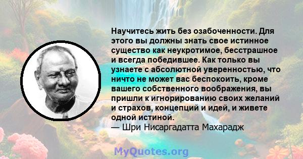 Научитесь жить без озабоченности. Для этого вы должны знать свое истинное существо как неукротимое, бесстрашное и всегда победившее. Как только вы узнаете с абсолютной уверенностью, что ничто не может вас беспокоить,