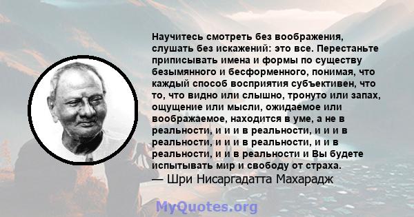 Научитесь смотреть без воображения, слушать без искажений: это все. Перестаньте приписывать имена и формы по существу безымянного и бесформенного, понимая, что каждый способ восприятия субъективен, что то, что видно или 