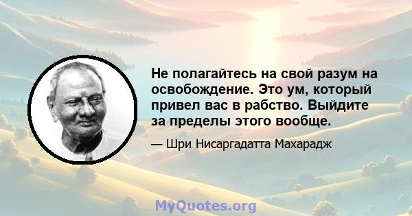 Не полагайтесь на свой разум на освобождение. Это ум, который привел вас в рабство. Выйдите за пределы этого вообще.