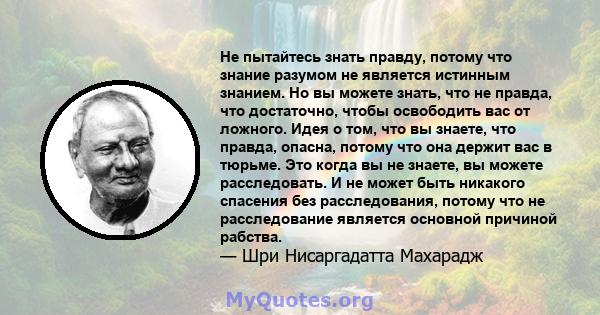 Не пытайтесь знать правду, потому что знание разумом не является истинным знанием. Но вы можете знать, что не правда, что достаточно, чтобы освободить вас от ложного. Идея о том, что вы знаете, что правда, опасна,