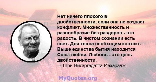 Нет ничего плохого в двойственности, если она не создает конфликт. Множественность и разнообразие без раздоров - это радость. В чистом сознании есть свет. Для тепла необходим контакт. Выше единства бытия находится Союз