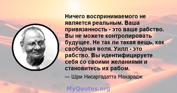 Ничего воспринимаемого не является реальным. Ваша привязанность - это ваше рабство. Вы не можете контролировать будущее. Не так ли такая вещь, как свободная воля. Уилл - это рабство. Вы идентифицируете себя со своими