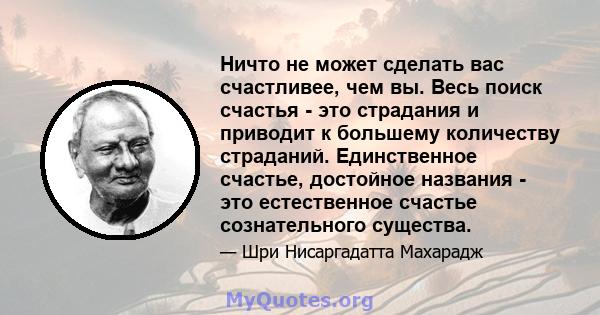 Ничто не может сделать вас счастливее, чем вы. Весь поиск счастья - это страдания и приводит к большему количеству страданий. Единственное счастье, достойное названия - это естественное счастье сознательного существа.