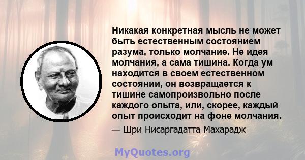 Никакая конкретная мысль не может быть естественным состоянием разума, только молчание. Не идея молчания, а сама тишина. Когда ум находится в своем естественном состоянии, он возвращается к тишине самопроизвольно после