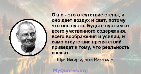 Окно - это отсутствие стены, и оно дает воздух и свет, потому что оно пусто. Будьте пустым от всего умственного содержания, всего воображения и усилий, и само отсутствие препятствий приведет к тому, что реальность