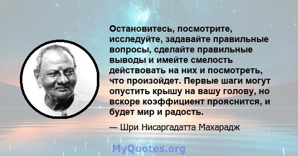 Остановитесь, посмотрите, исследуйте, задавайте правильные вопросы, сделайте правильные выводы и имейте смелость действовать на них и посмотреть, что произойдет. Первые шаги могут опустить крышу на вашу голову, но