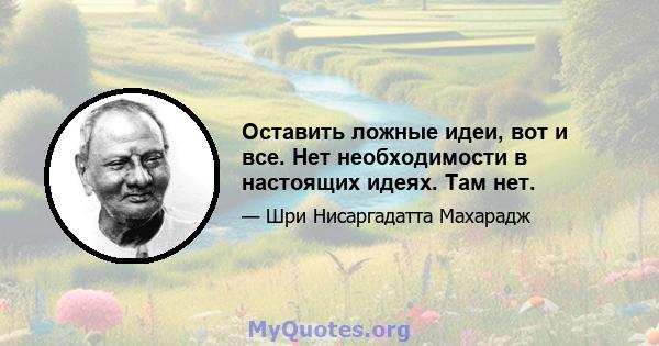 Оставить ложные идеи, вот и все. Нет необходимости в настоящих идеях. Там нет.