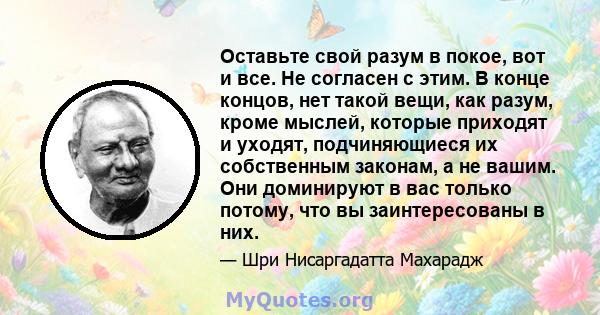 Оставьте свой разум в покое, вот и все. Не согласен с этим. В конце концов, нет такой вещи, как разум, кроме мыслей, которые приходят и уходят, подчиняющиеся их собственным законам, а не вашим. Они доминируют в вас