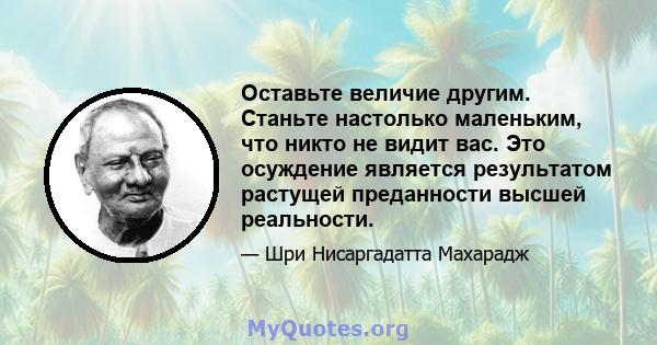 Оставьте величие другим. Станьте настолько маленьким, что никто не видит вас. Это осуждение является результатом растущей преданности высшей реальности.